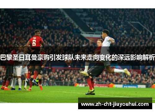 巴黎圣日耳曼豪购引发球队未来走向变化的深远影响解析