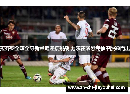拉齐奥全攻全守新策略迎接挑战 力求在激烈竞争中脱颖而出