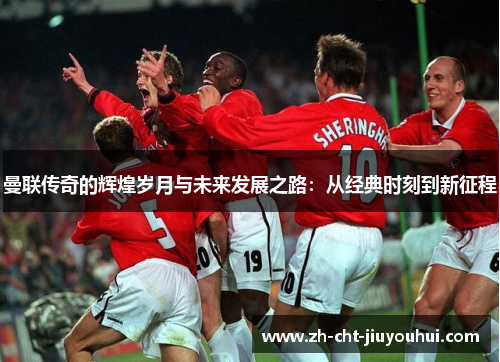 曼联传奇的辉煌岁月与未来发展之路：从经典时刻到新征程