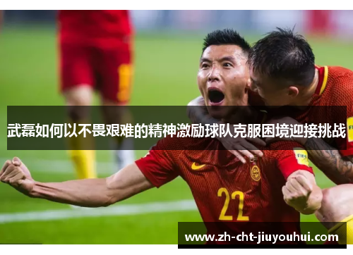 武磊如何以不畏艰难的精神激励球队克服困境迎接挑战