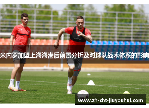 米内罗加盟上海海港后前景分析及对球队战术体系的影响 米内罗加盟上海海港后前景分析及对球队战术体系的影响