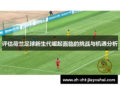 评估荷兰足球新生代崛起面临的挑战与机遇分析