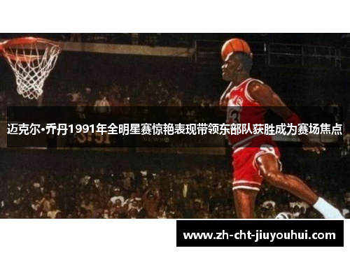 迈克尔·乔丹1991年全明星赛惊艳表现带领东部队获胜成为赛场焦点 迈克尔·乔丹1991年全明星赛惊艳表现带领东部队获胜成为赛场焦点