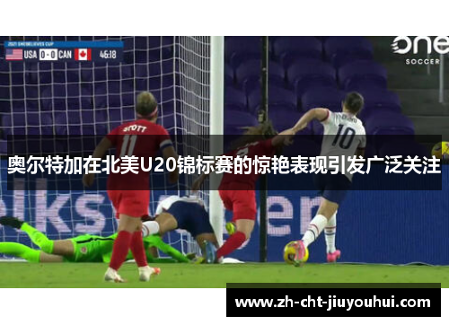 奥尔特加在北美U20锦标赛的惊艳表现引发广泛关注