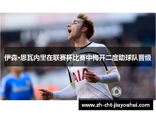 伊森·恩瓦内里在联赛杯比赛中梅开二度助球队晋级