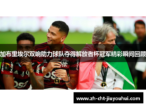 加布里埃尔双响助力球队夺得解放者杯冠军精彩瞬间回顾 加布里埃尔双响助力球队夺得解放者杯冠军精彩瞬间回顾