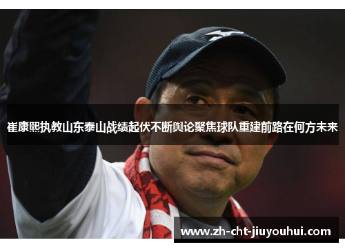 崔康熙执教山东泰山战绩起伏不断舆论聚焦球队重建前路在何方未来 崔康熙执教山东泰山战绩起伏不断舆论聚焦球队重建前路在何方未来