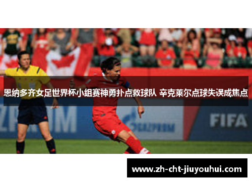 恩纳多齐女足世界杯小组赛神勇扑点救球队 辛克莱尔点球失误成焦点 恩纳多齐女足世界杯小组赛神勇扑点救球队 辛克莱尔点球失误成焦点