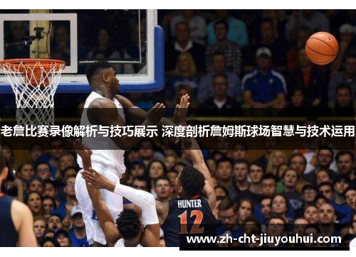 老詹比赛录像解析与技巧展示 深度剖析詹姆斯球场智慧与技术运用