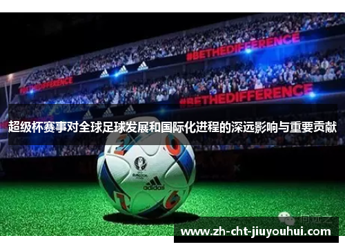超级杯赛事对全球足球发展和国际化进程的深远影响与重要贡献