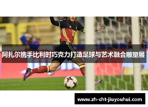 阿扎尔携手比利时巧克力打造足球与艺术融合雕塑展 阿扎尔携手比利时巧克力打造足球与艺术融合雕塑展