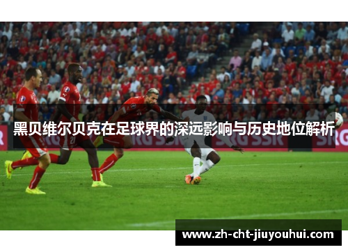黑贝维尔贝克在足球界的深远影响与历史地位解析 黑贝维尔贝克在足球界的深远影响与历史地位解析