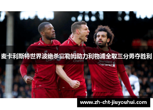 麦卡利斯特世界波绝杀富勒姆助力利物浦全取三分勇夺胜利 麦卡利斯特世界波绝杀富勒姆助力利物浦全取三分勇夺胜利