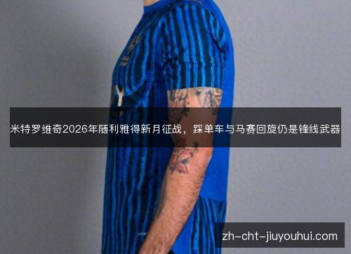 米特罗维奇2026年随利雅得新月征战,踩单车与马赛回旋仍是锋线武器 米特罗维奇2026年随利雅得新月征战,踩单车与马赛回旋仍是锋线武器